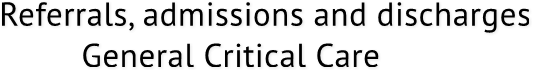 Referrals, admissions and discharges General Critical Care Referrals, admissions and discharges General Critical Care